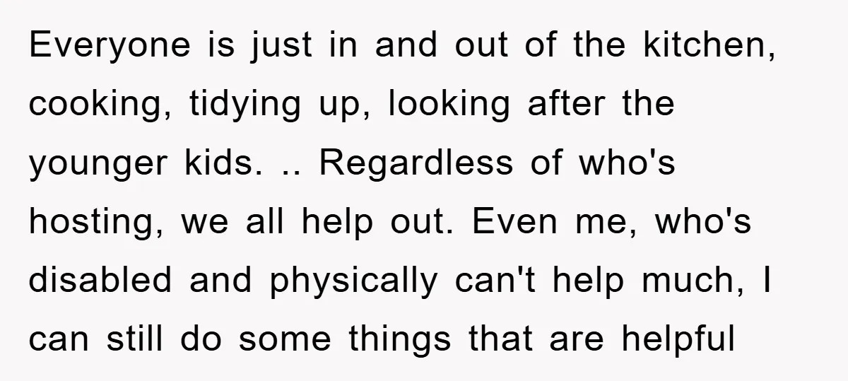 Everyone is just in and out of the kitchen, cooking, tidying up, looking after the younger kids. .. Regardless of who's hosting, we all help out. Even me, who's disabled...