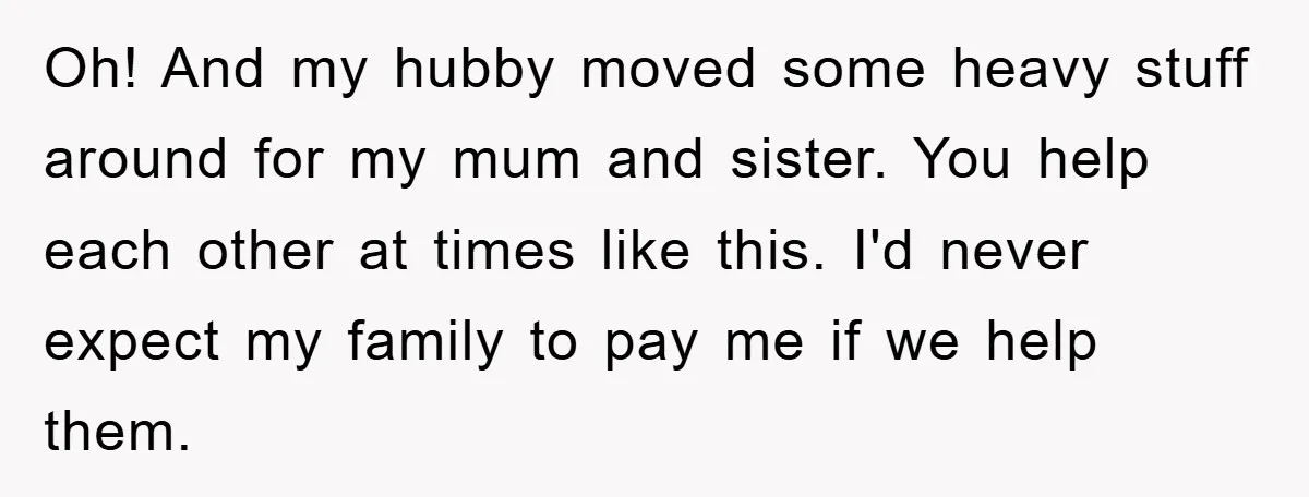 Oh! And my hubby moved some heavy stuff around for my mum and sister. You help each other at times like this. I'd never expect my family to pay me...