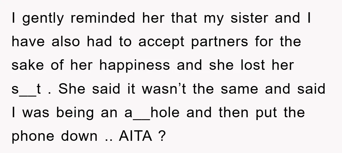 I gently reminded her that my sister and I have also had to accept partners for the sake of her happiness and she lost her s__t . She said it...
