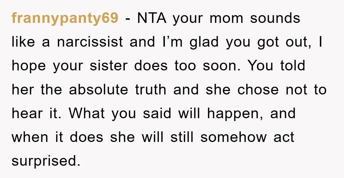 frannypanty69 − NTA your mom sounds like a narcissist and I’m glad you got out, I hope your sister does too soon. You told her the absolute truth and she...