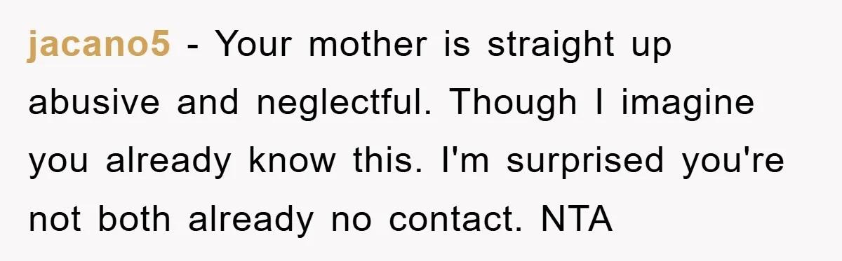 jacano5 − Your mother is straight up abusive and neglectful. Though I imagine you already know this. I'm surprised you're not both already no contact. NTA