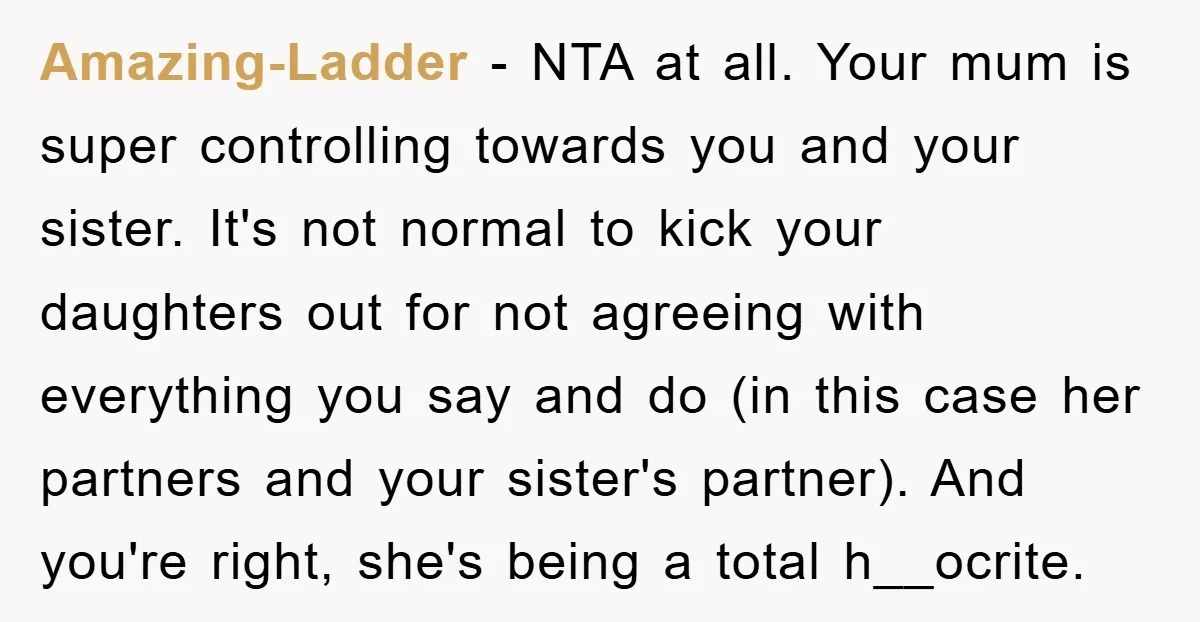 Amazing-Ladder − NTA at all. Your mum is super controlling towards you and your sister. It's not normal to kick your daughters out for not agreeing with everything you say...