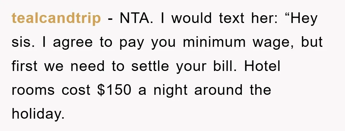 tealcandtrip − NTA. I would text her: “Hey sis. I agree to pay you minimum wage, but first we need to settle your bill. Hotel rooms cost $150 a night...