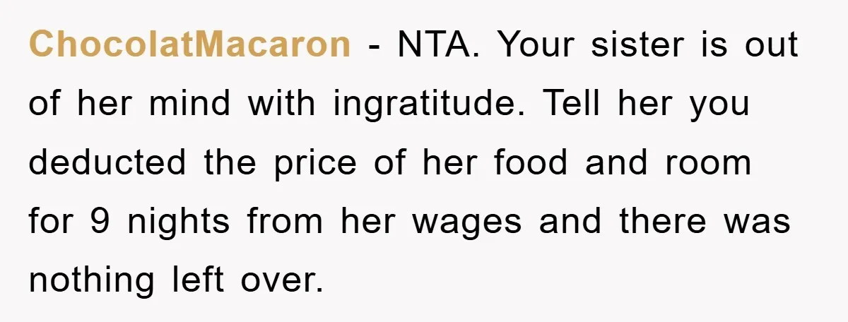 ChocolatMacaron − NTA. Your sister is out of her mind with ingratitude. Tell her you deducted the price of her food and room for 9 nights from her wages and...