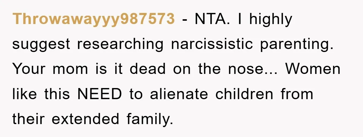 Throwawayyy987573 − NTA. I highly suggest researching narcissistic parenting. Your mom is it dead on the nose... Women like this NEED to alienate children from their extended family.