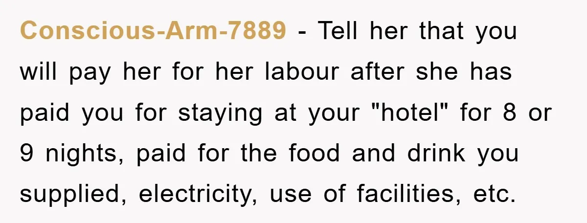 Conscious-Arm-7889 − Tell her that you will pay her for her labour after she has paid you for staying at your "hotel" for 8 or 9 nights, paid for the...