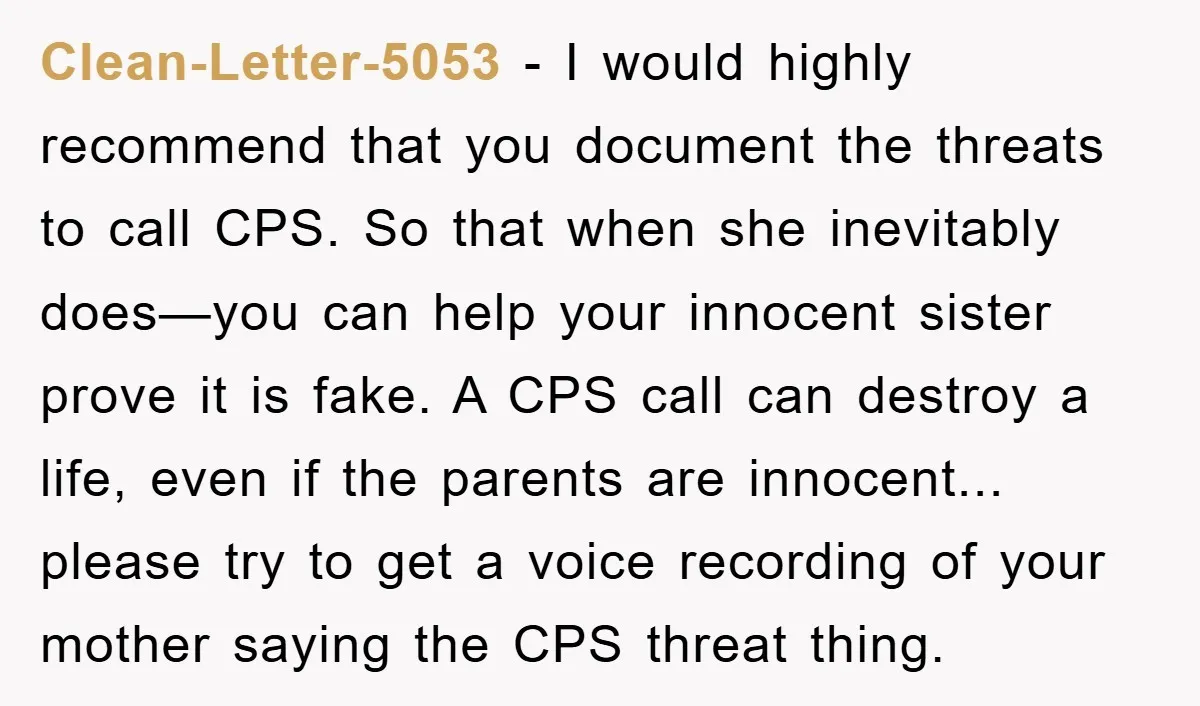 Clean-Letter-5053 − I would highly recommend that you document the threats to call CPS. So that when she inevitably does—you can help your innocent sister prove it is fake. A...