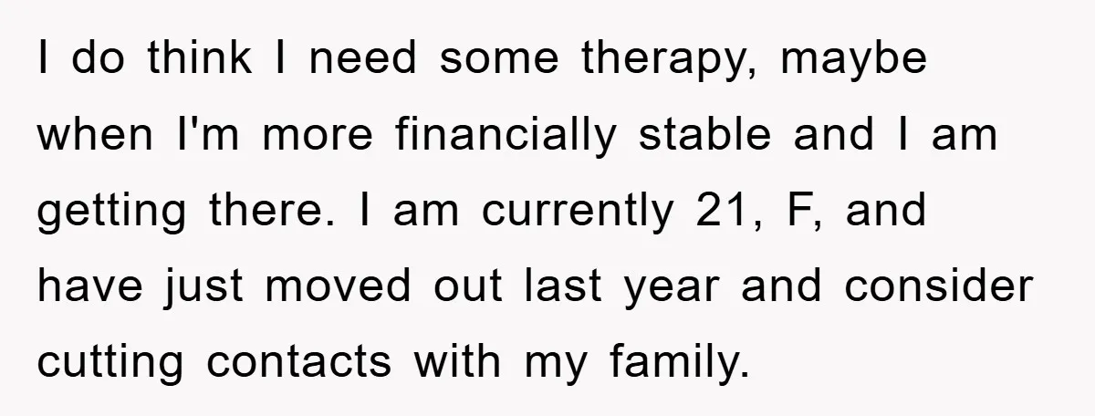 I do think I need some therapy, maybe when I'm more financially stable and I am getting there. I am currently 21, F, and have just moved out last year...