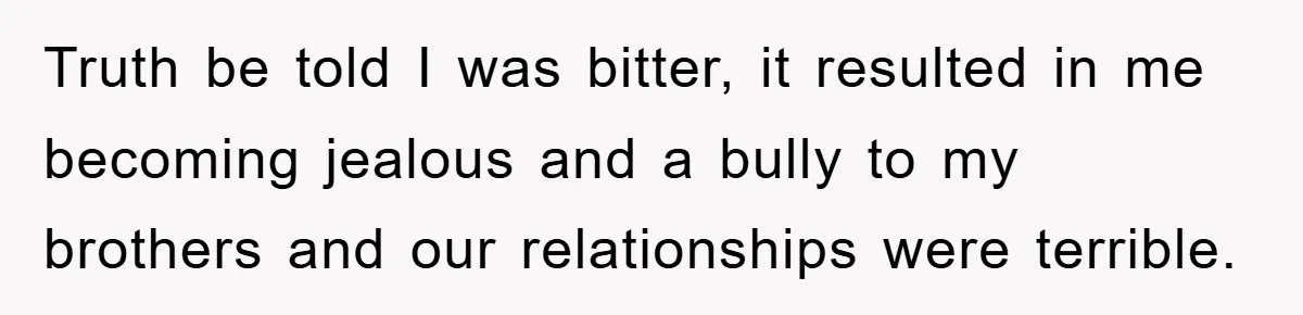 Truth be told I was bitter, it resulted in me becoming jealous and a bully to my brothers and our relationships were terrible.