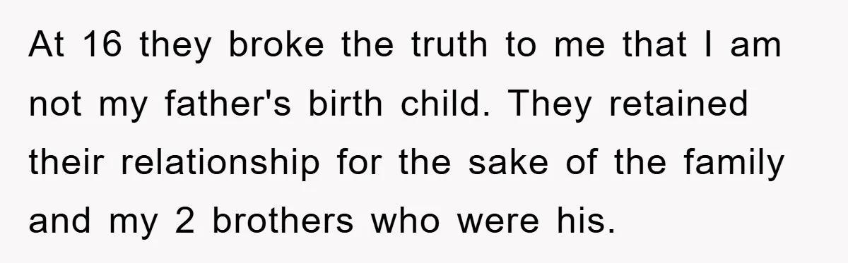 At 16 they broke the truth to me that I am not my father's birth child. They retained their relationship for the sake of the family and my 2 brothers...