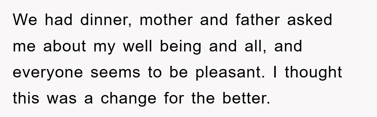 We had dinner, mother and father asked me about my well being and all, and everyone seems to be pleasant. I thought this was a change for the better.