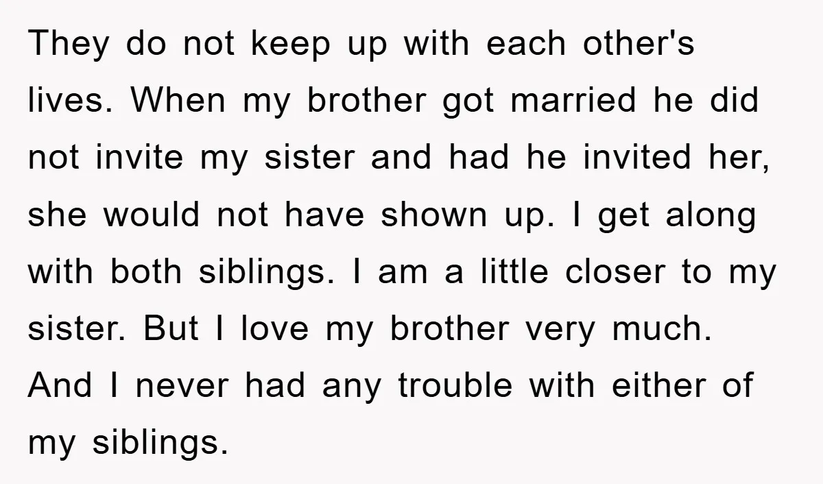 They do not keep up with each other's lives. When my brother got married he did not invite my sister and had he invited her, she would not have shown...