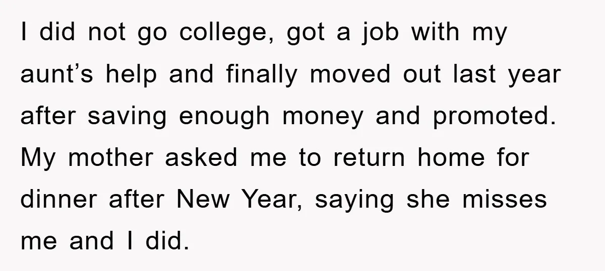 I did not go college, got a job with my aunt’s help and finally moved out last year after saving enough money and promoted. My mother asked me to return...