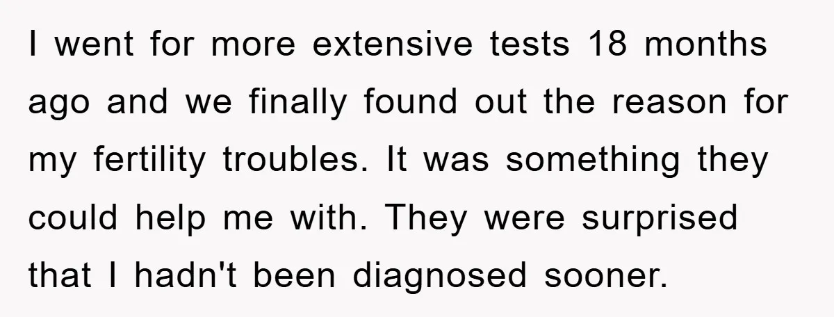 I went for more extensive tests 18 months ago and we finally found out the reason for my fertility troubles. It was something they could help me with. They were...