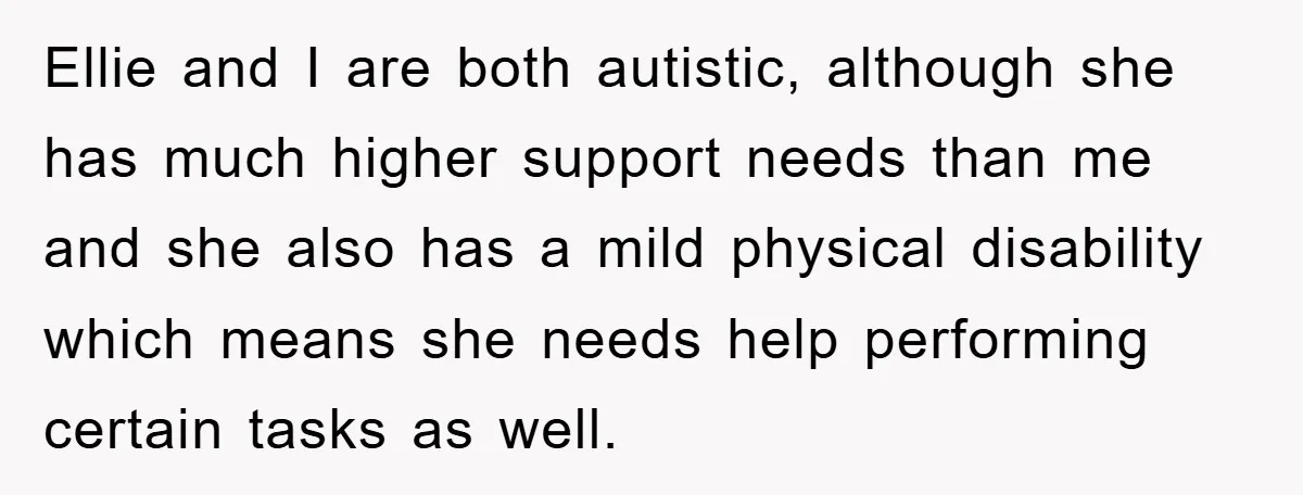 Ellie and I are both autistic, although she has much higher support needs than me and she also has a mild physical disability which means she needs help performing certain...