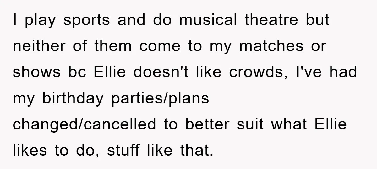 I play sports and do musical theatre but neither of them come to my matches or shows bc Ellie doesn't like crowds, I've had my birthday parties/plans changed/cancelled to better...
