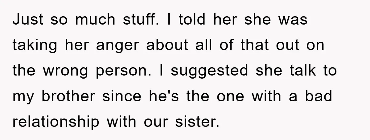 Just so much stuff. I told her she was taking her anger about all of that out on the wrong person. I suggested she talk to my brother since he's...