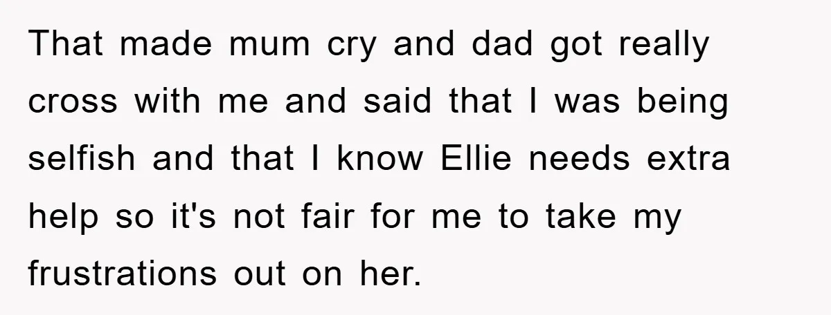 That made mum cry and dad got really cross with me and said that I was being selfish and that I know Ellie needs extra help so it's not fair...
