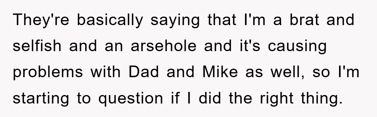 They're basically saying that I'm a brat and selfish and an arsehole and it's causing problems with Dad and Mike as well, so I'm starting to question if I did...
