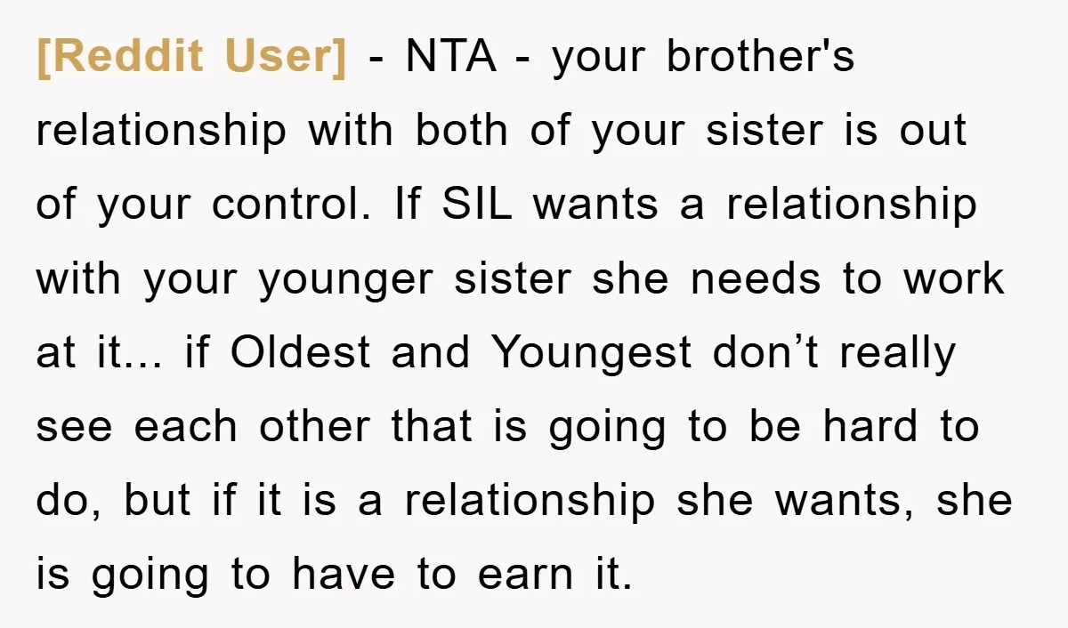 [Reddit User] − NTA - your brother's relationship with both of your sister is out of your control. If SIL wants a relationship with your younger sister she needs to...