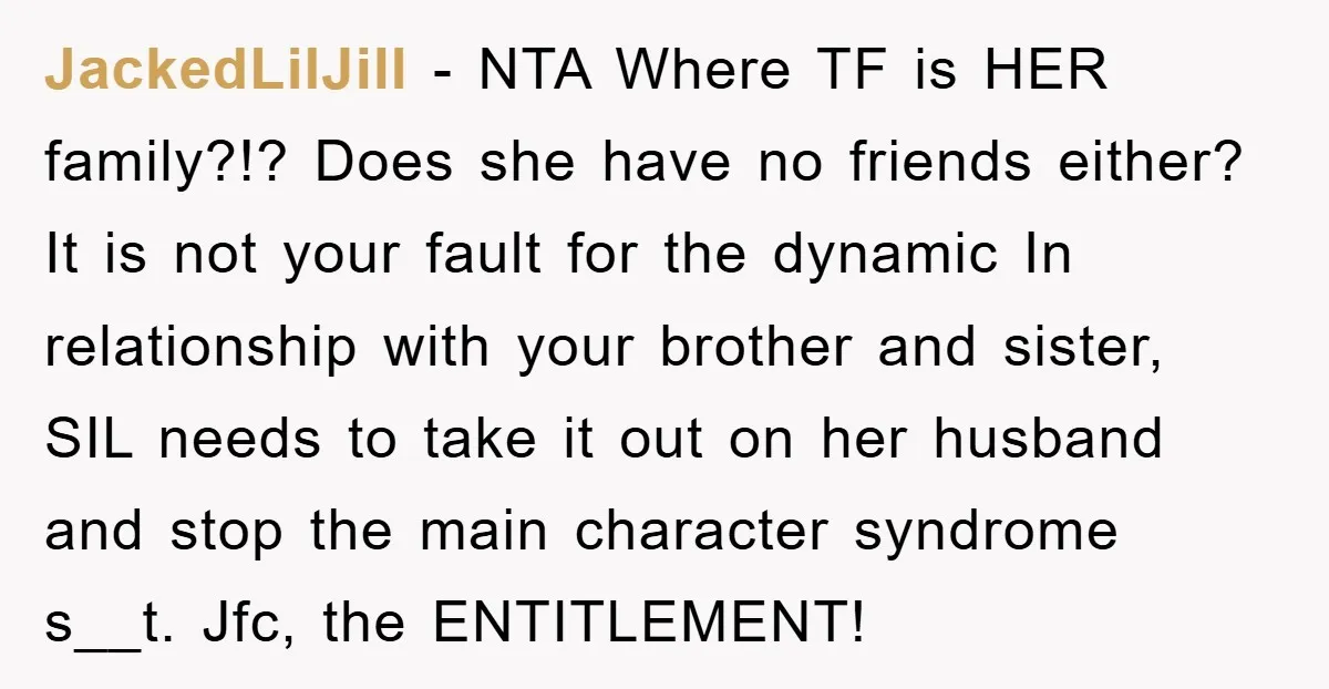 JackedLilJill − NTA Where TF is HER family?!? Does she have no friends either? It is not your fault for the dynamic In relationship with your brother and sister, SIL...
