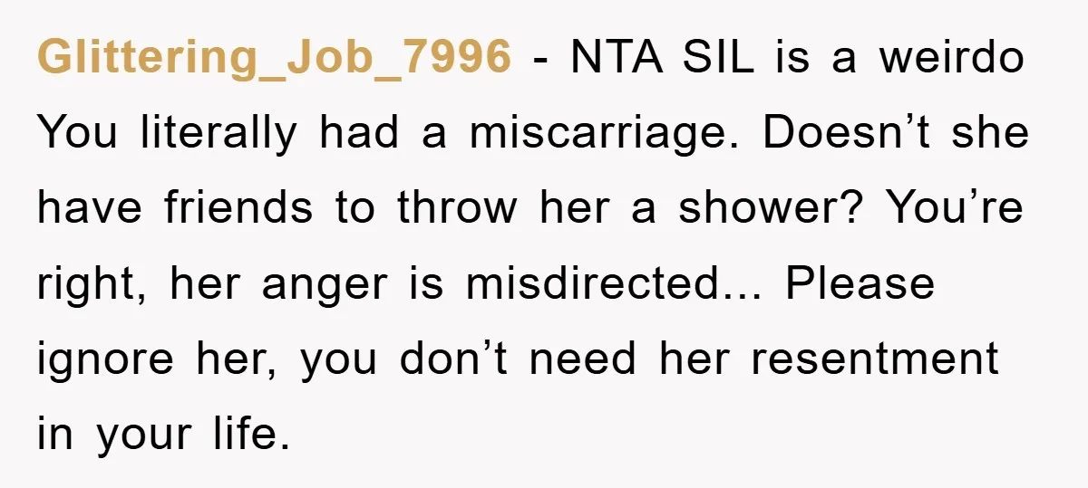 Glittering_Job_7996 − NTA SIL is a weirdo You literally had a miscarriage. Doesn’t she have friends to throw her a shower? You’re right, her anger is misdirected... Please ignore her,...