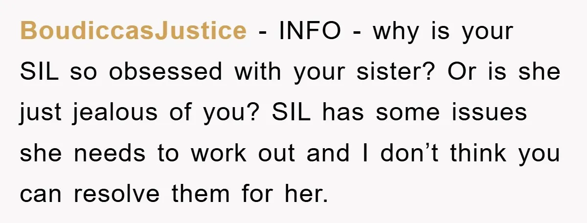 BoudiccasJustice − INFO - why is your SIL so obsessed with your sister? Or is she just jealous of you? SIL has some issues she needs to work out and...