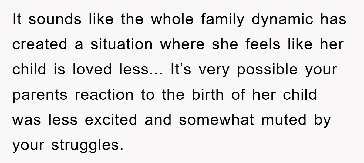 It sounds like the whole family dynamic has created a situation where she feels like her child is loved less... It’s very possible your parents reaction to the birth of...