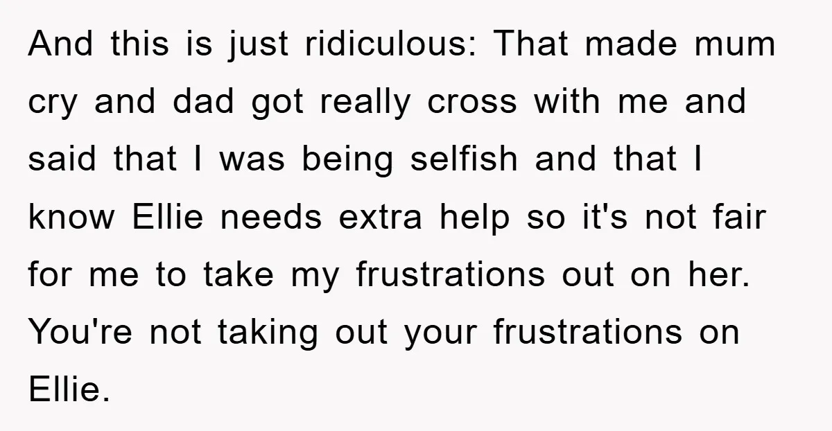 And this is just ridiculous: That made mum cry and dad got really cross with me and said that I was being selfish and that I know Ellie needs extra...