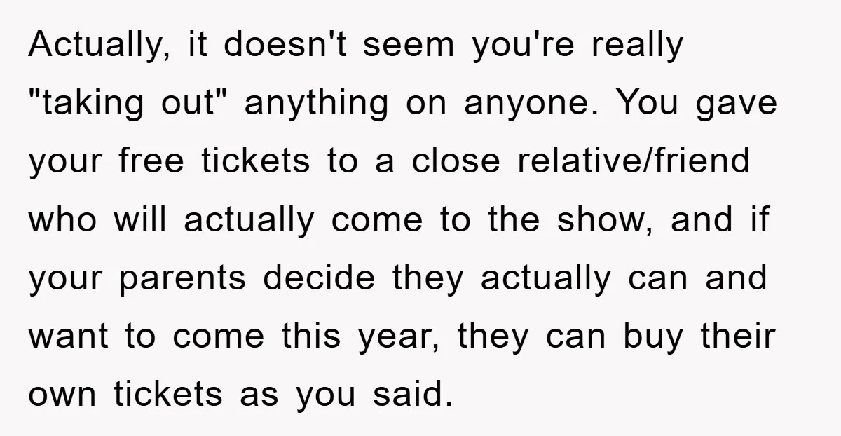 Actually, it doesn't seem you're really "taking out" anything on anyone. You gave your free tickets to a close relative/friend who will actually come to the show, and if your...