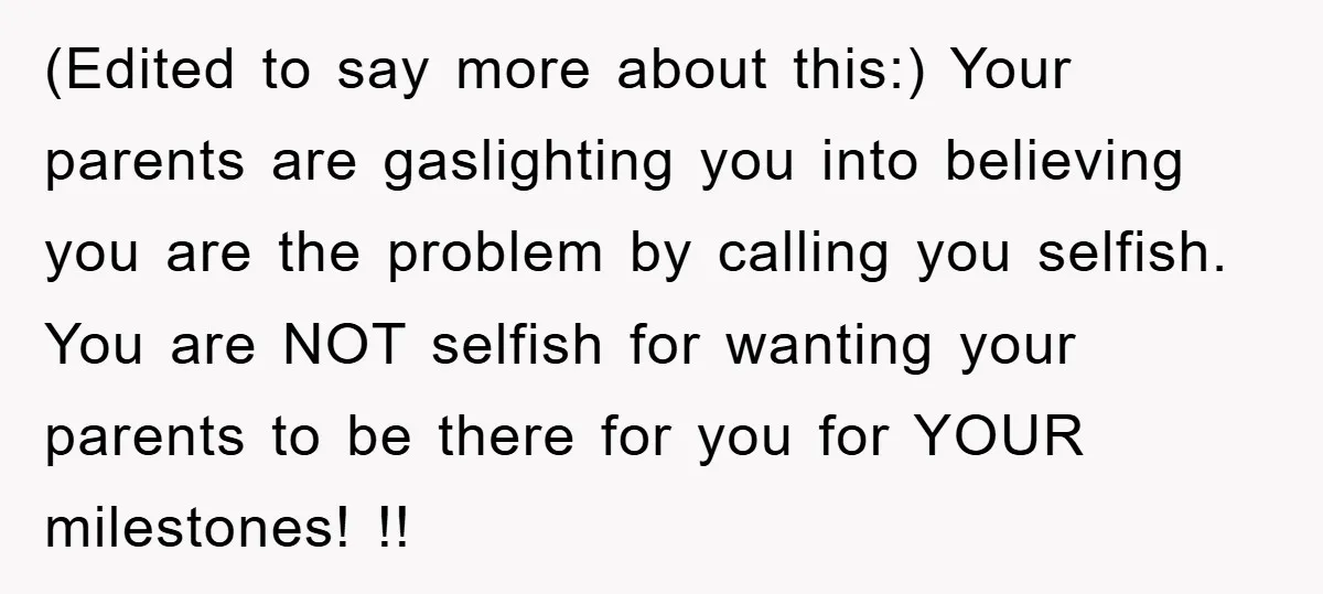 (Edited to say more about this:) Your parents are gaslighting you into believing you are the problem by calling you selfish. You are NOT selfish for wanting your parents to...