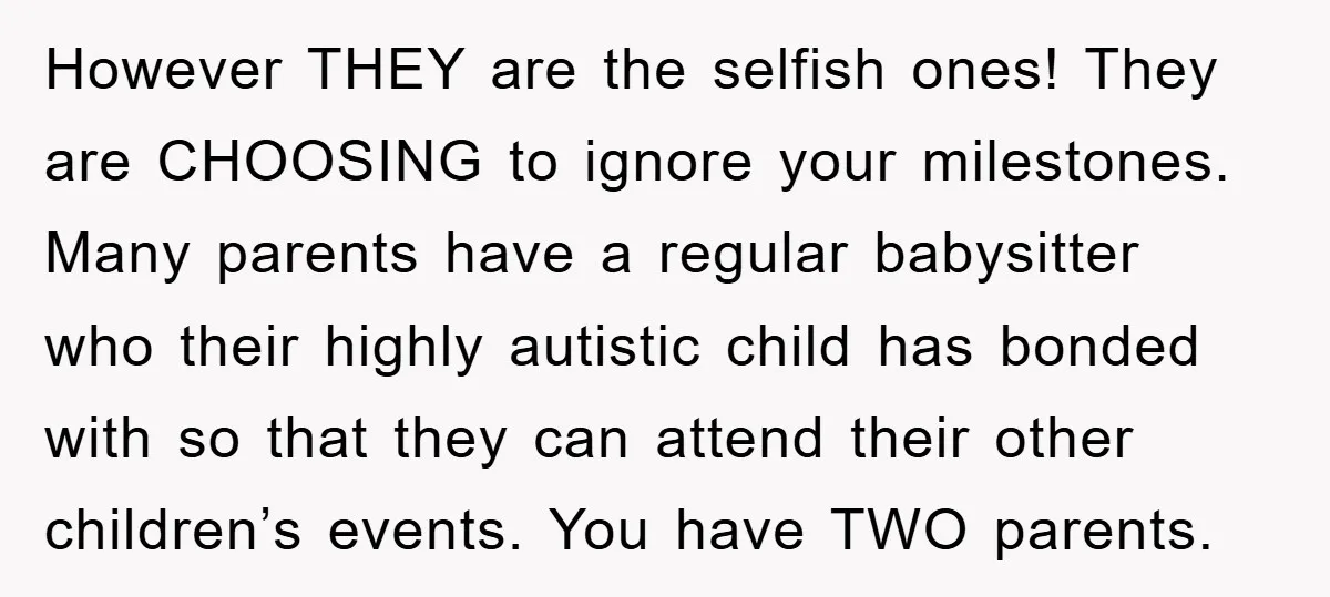 However THEY are the selfish ones! They are CHOOSING to ignore your milestones. Many parents have a regular babysitter who their highly autistic child has bonded with so that they...