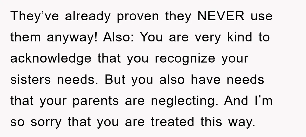 They’ve already proven they NEVER use them anyway! Also: You are very kind to acknowledge that you recognize your sisters needs. But you also have needs that your parents are...