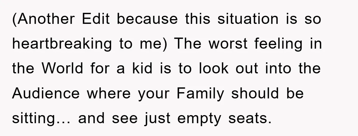 (Another Edit because this situation is so heartbreaking to me) The worst feeling in the World for a kid is to look out into the Audience where your Family should...
