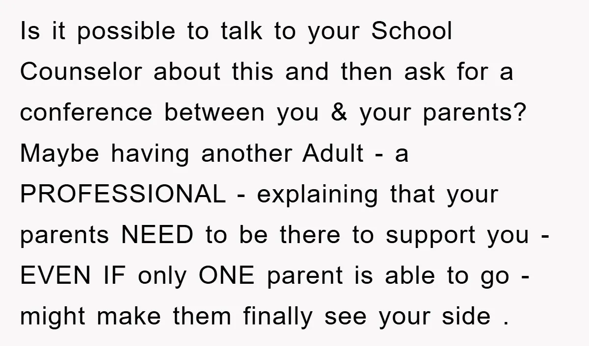 Is it possible to talk to your School Counselor about this and then ask for a conference between you & your parents? Maybe having another Adult - a PROFESSIONAL -...