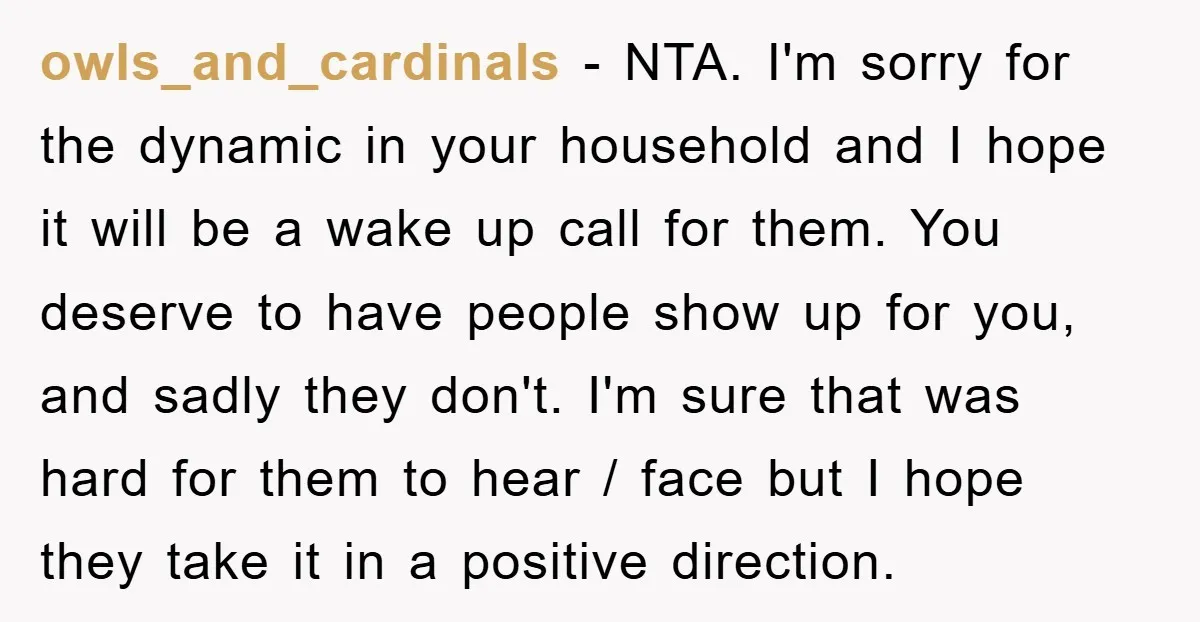 owls_and_cardinals − NTA. I'm sorry for the dynamic in your household and I hope it will be a wake up call for them. You deserve to have people show up...