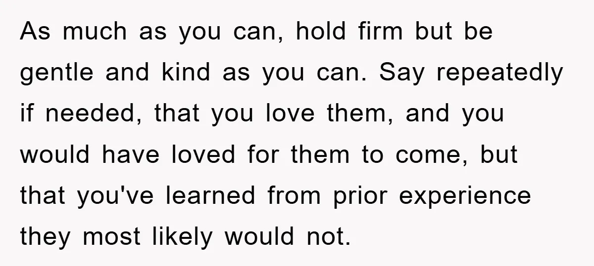 As much as you can, hold firm but be gentle and kind as you can. Say repeatedly if needed, that you love them, and you would have loved for them...