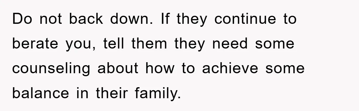Do not back down. If they continue to berate you, tell them they need some counseling about how to achieve some balance in their family.