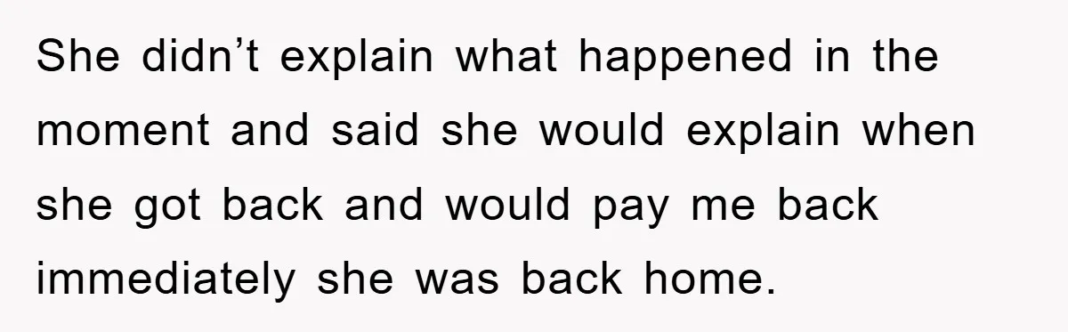 She didn’t explain what happened in the moment and said she would explain when she got back and would pay me back immediately she was back home.