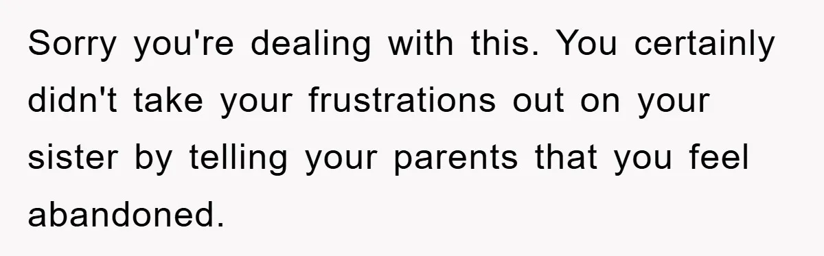 Sorry you're dealing with this. You certainly didn't take your frustrations out on your sister by telling your parents that you feel abandoned.