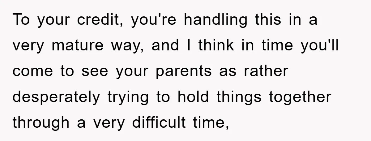 To your credit, you're handling this in a very mature way, and I think in time you'll come to see your parents as rather desperately trying to hold things together...