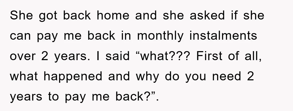She got back home and she asked if she can pay me back in monthly instalments over 2 years. I said “what??? First of all, what happened and why do...