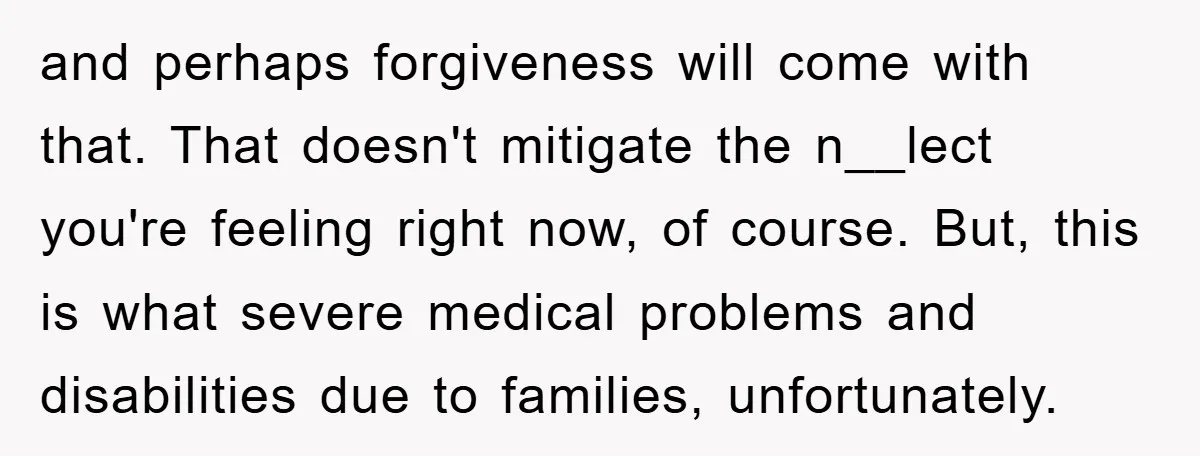 and perhaps forgiveness will come with that. That doesn't mitigate the n__lect you're feeling right now, of course. But, this is what severe medical problems and disabilities due to families,...