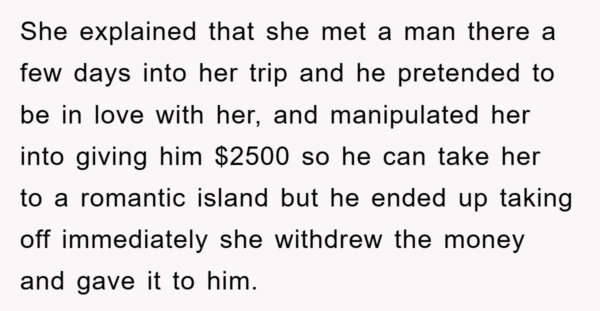 She explained that she met a man there a few days into her trip and he pretended to be in love with her, and manipulated her into giving him $2500...