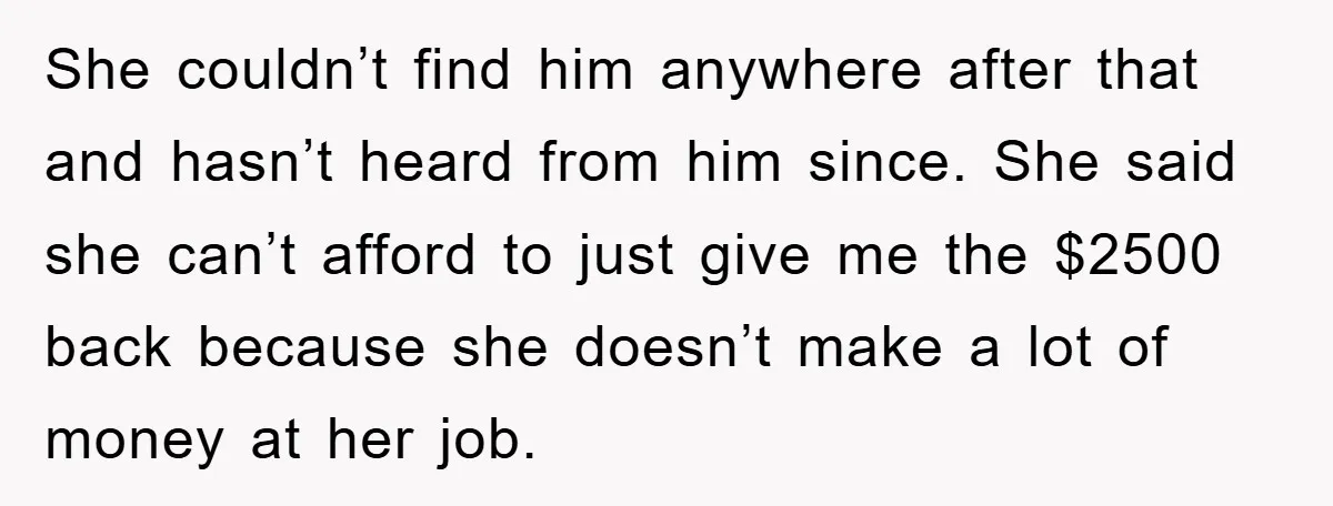 She couldn’t find him anywhere after that and hasn’t heard from him since. She said she can’t afford to just give me the $2500 back because she doesn’t make a...