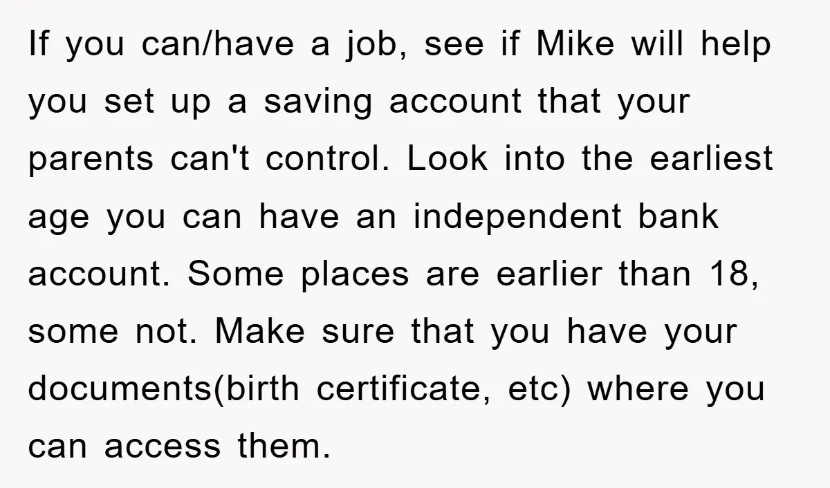 If you can/have a job, see if Mike will help you set up a saving account that your parents can't control. Look into the earliest age you can have an...