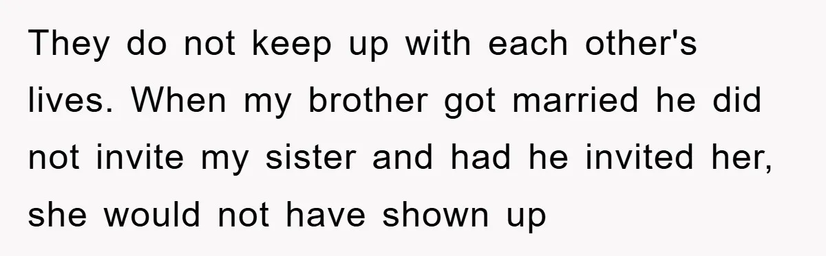 They do not keep up with each other's lives. When my brother got married he did not invite my sister and had he invited her, she would not have shown...