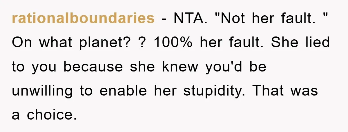 rationalboundaries − NTA. "Not her fault. " On what planet? ? 100% her fault. She lied to you because she knew you'd be unwilling to enable her stupidity. That was...