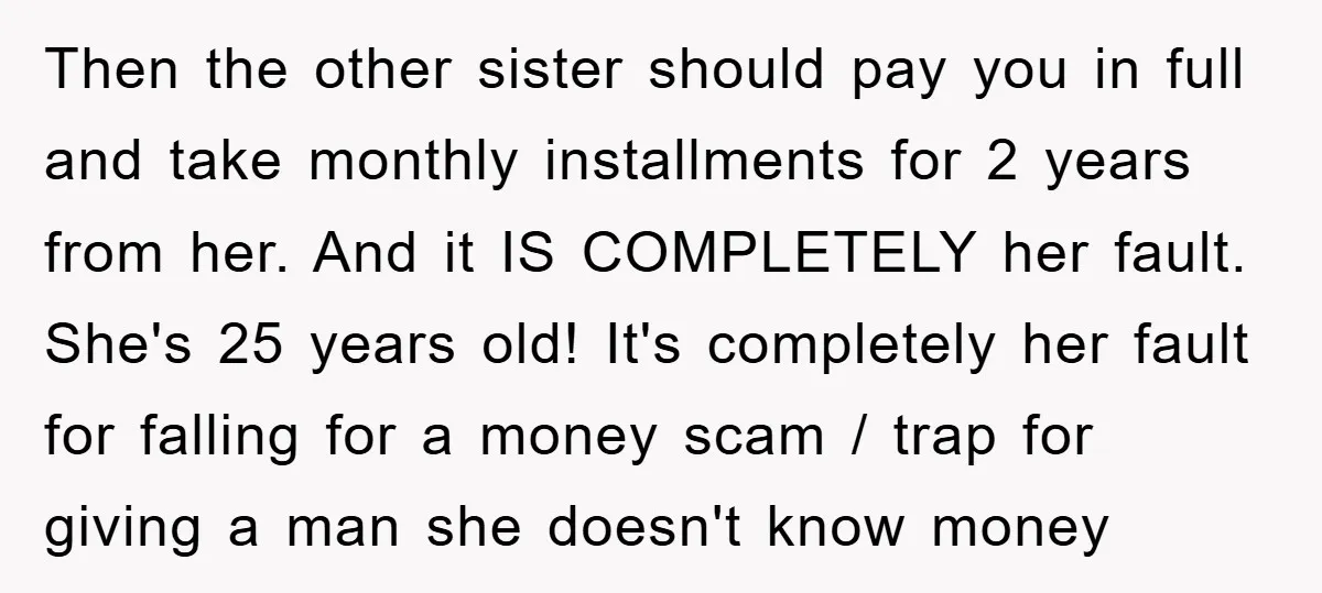 Then the other sister should pay you in full and take monthly installments for 2 years from her. And it IS COMPLETELY her fault. She's 25 years old! It's completely...