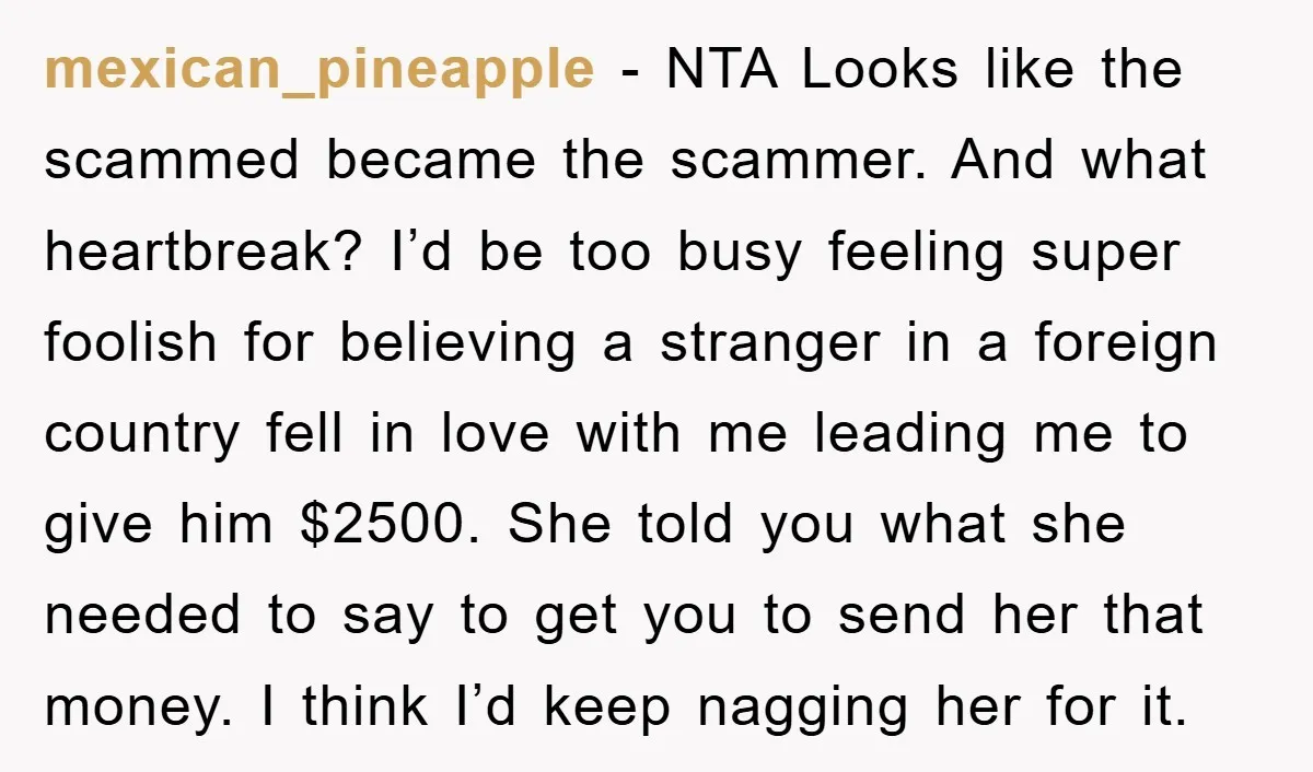 mexican_pineapple − NTA Looks like the scammed became the scammer. And what heartbreak? I’d be too busy feeling super foolish for believing a stranger in a foreign country fell in...